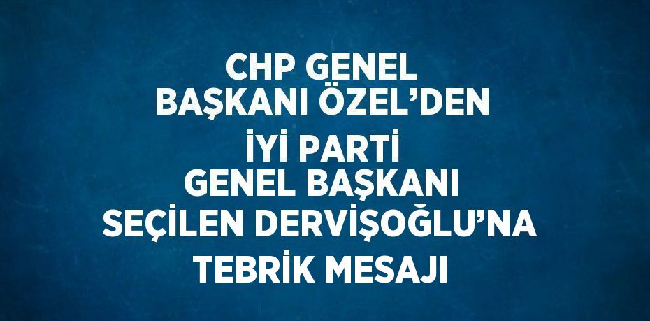 CHP GENEL BAŞKANI ÖZEL’DEN İYİ PARTİ GENEL BAŞKANI SEÇİLEN DERVİŞOĞLU’NA TEBRİK MESAJI
