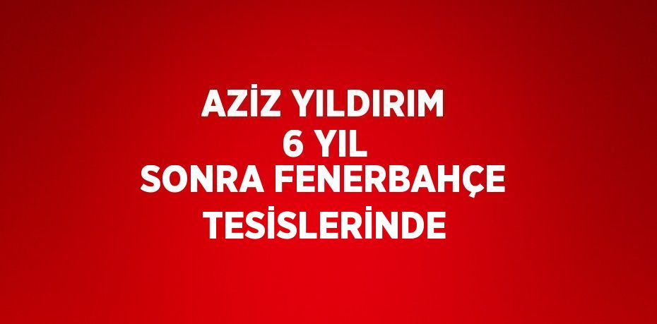 AZİZ YILDIRIM 6 YIL SONRA FENERBAHÇE TESİSLERİNDE