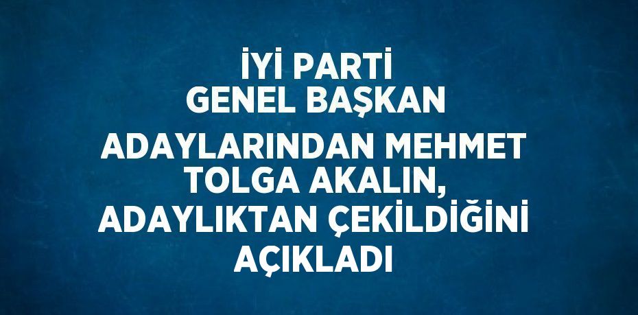 İYİ PARTİ GENEL BAŞKAN ADAYLARINDAN MEHMET TOLGA AKALIN, ADAYLIKTAN ÇEKİLDİĞİNİ AÇIKLADI