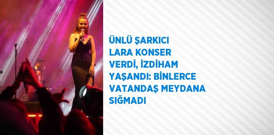 ÜNLÜ ŞARKICI LARA KONSER VERDİ, İZDİHAM YAŞANDI: BİNLERCE VATANDAŞ MEYDANA SIĞMADI