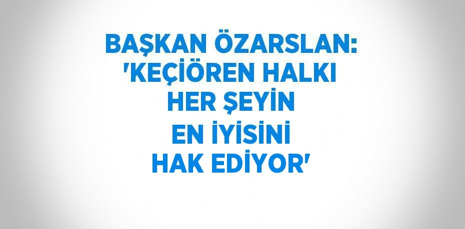 BAŞKAN ÖZARSLAN: 'KEÇİÖREN HALKI HER ŞEYİN EN İYİSİNİ HAK EDİYOR'