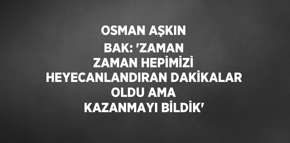 OSMAN AŞKIN BAK: 'ZAMAN ZAMAN HEPİMİZİ HEYECANLANDIRAN DAKİKALAR OLDU AMA KAZANMAYI BİLDİK'