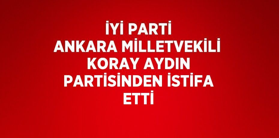 İYİ PARTİ ANKARA MİLLETVEKİLİ KORAY AYDIN PARTİSİNDEN İSTİFA ETTİ