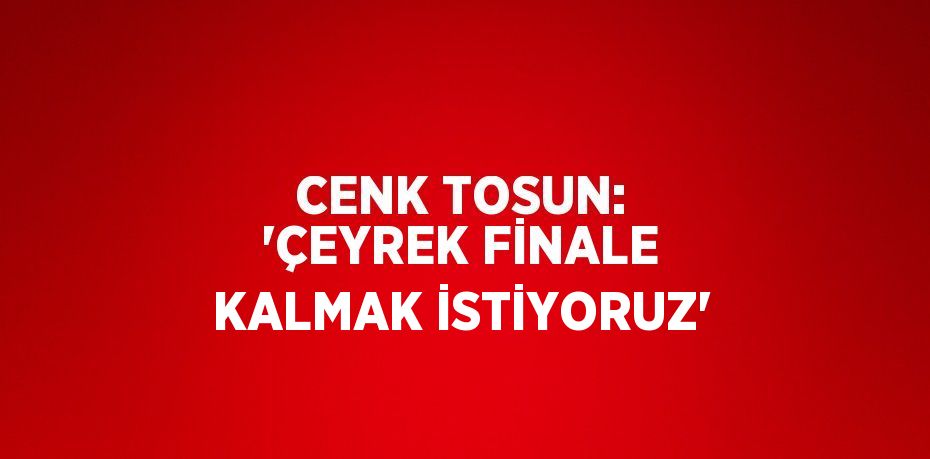 CENK TOSUN: 'ÇEYREK FİNALE KALMAK İSTİYORUZ'