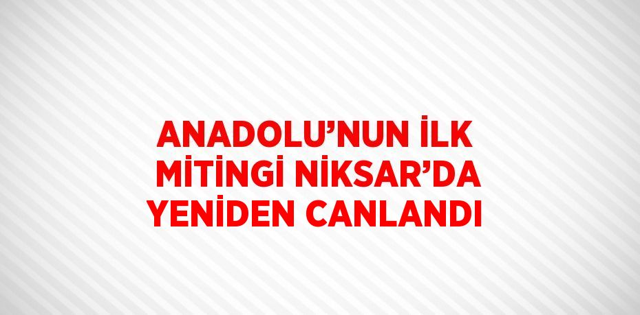 ANADOLU’NUN İLK MİTİNGİ NİKSAR’DA YENİDEN CANLANDI