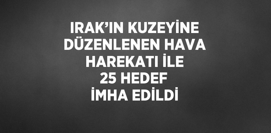 IRAK’IN KUZEYİNE DÜZENLENEN HAVA HAREKATI İLE 25 HEDEF İMHA EDİLDİ