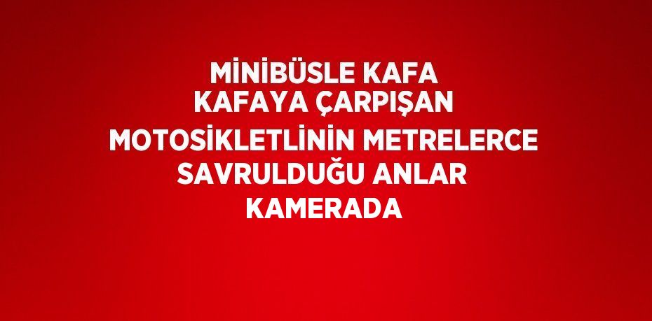 MİNİBÜSLE KAFA KAFAYA ÇARPIŞAN MOTOSİKLETLİNİN METRELERCE SAVRULDUĞU ANLAR KAMERADA