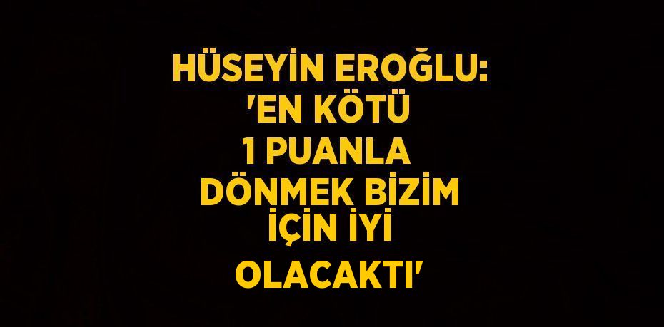 HÜSEYİN EROĞLU: 'EN KÖTÜ 1 PUANLA DÖNMEK BİZİM İÇİN İYİ OLACAKTI'
