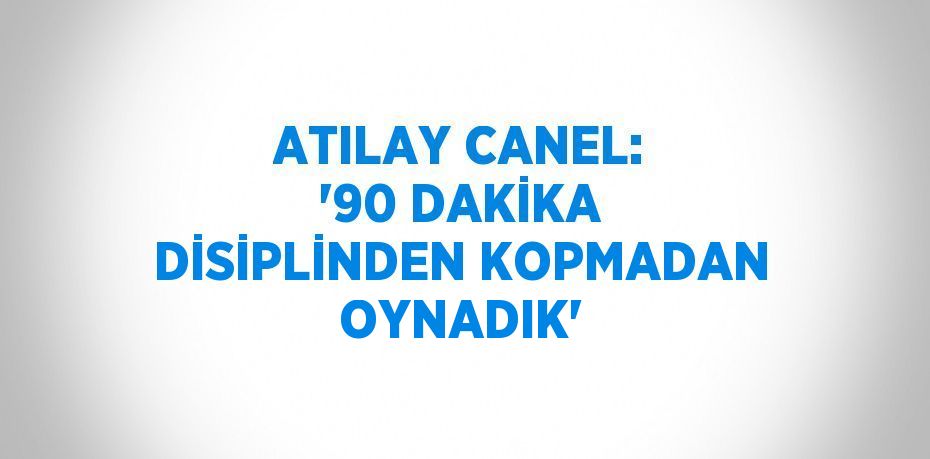 ATILAY CANEL: '90 DAKİKA DİSİPLİNDEN KOPMADAN OYNADIK'