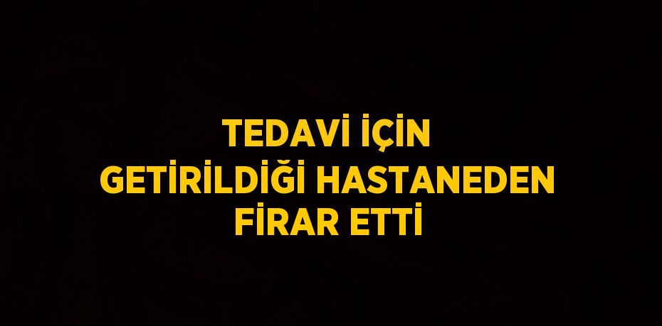 TEDAVİ İÇİN GETİRİLDİĞİ HASTANEDEN FİRAR ETTİ