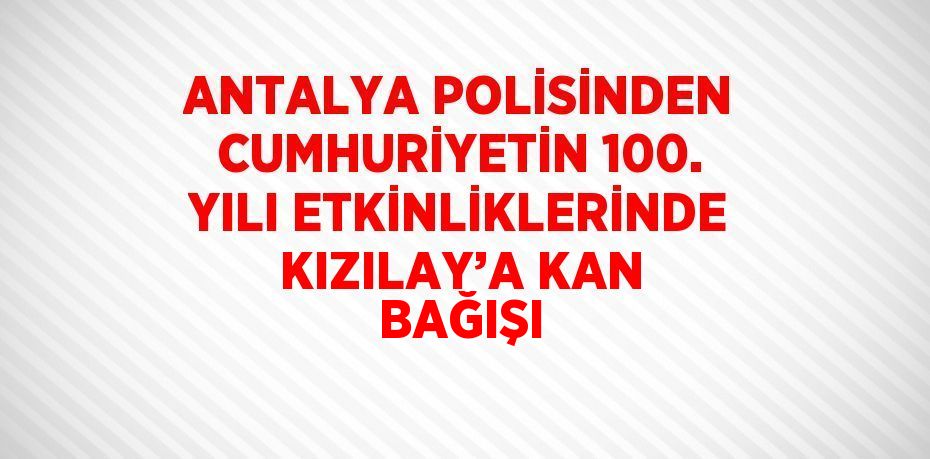 ANTALYA POLİSİNDEN CUMHURİYETİN 100. YILI ETKİNLİKLERİNDE KIZILAY’A KAN BAĞIŞI