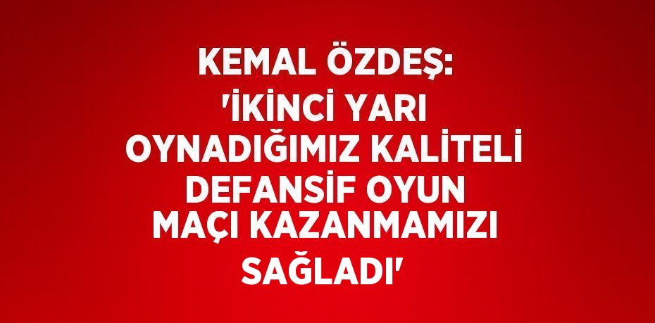 KEMAL ÖZDEŞ: 'İKİNCİ YARI OYNADIĞIMIZ KALİTELİ DEFANSİF OYUN MAÇI KAZANMAMIZI SAĞLADI'