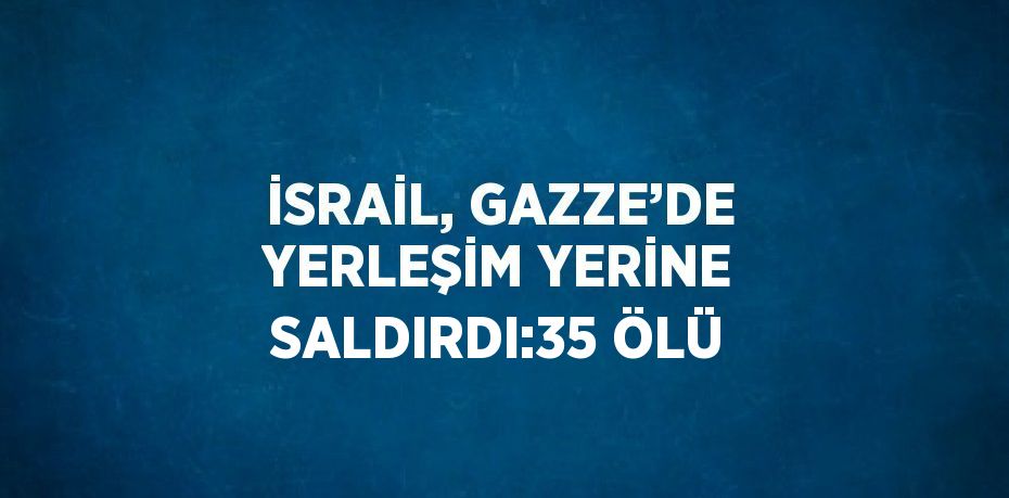 İSRAİL, GAZZE’DE YERLEŞİM YERİNE SALDIRDI:35 ÖLÜ