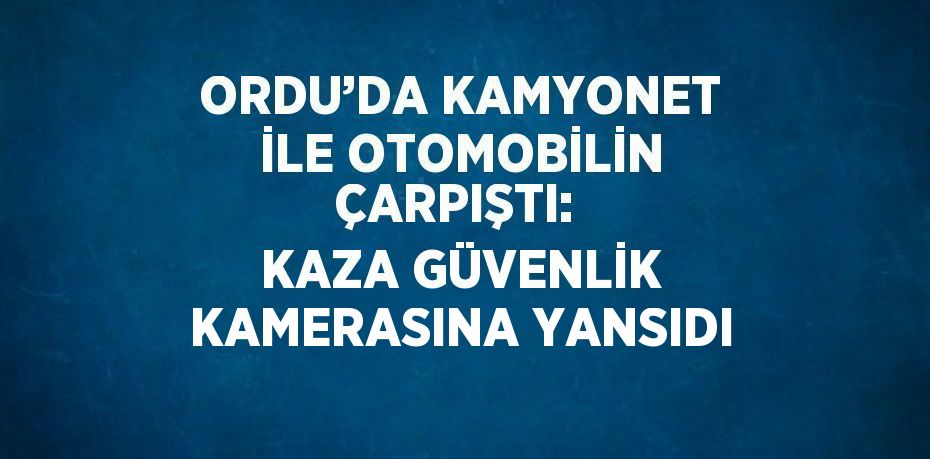 ORDU’DA KAMYONET İLE OTOMOBİLİN ÇARPIŞTI: KAZA GÜVENLİK KAMERASINA YANSIDI
