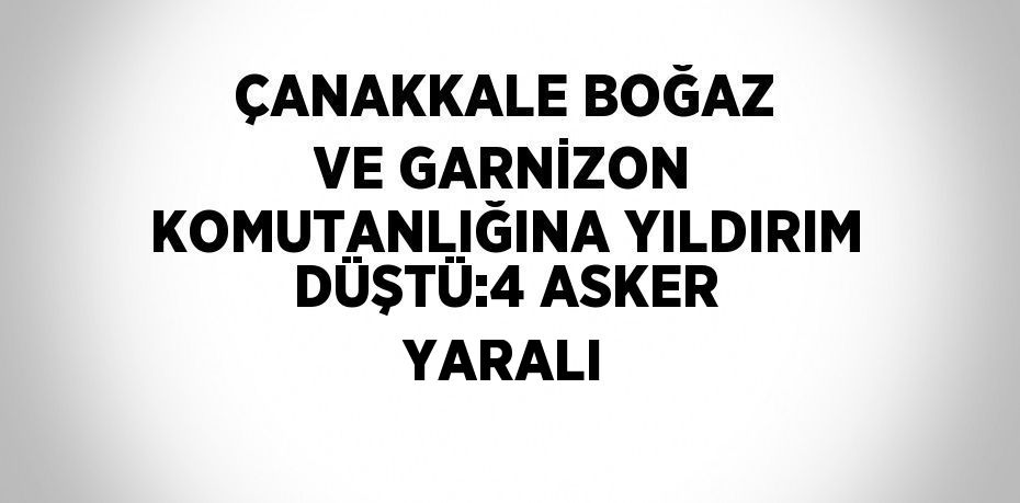 ÇANAKKALE BOĞAZ VE GARNİZON KOMUTANLIĞINA YILDIRIM DÜŞTÜ:4 ASKER YARALI