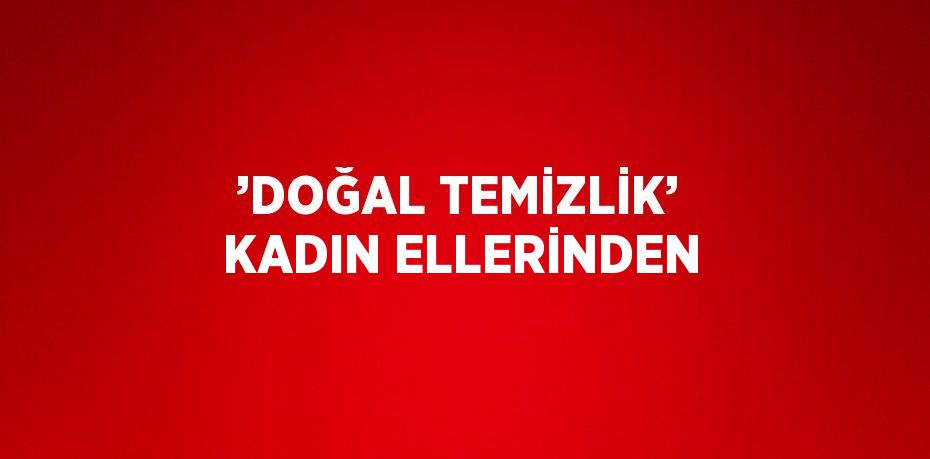 ’DOĞAL TEMİZLİK’ KADIN ELLERİNDEN
