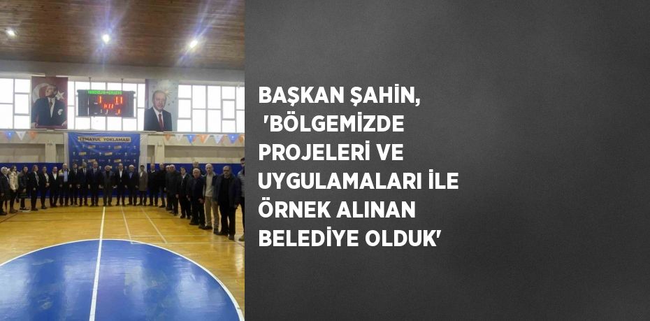 BAŞKAN ŞAHİN, 'BÖLGEMİZDE PROJELERİ VE UYGULAMALARI İLE ÖRNEK ALINAN BELEDİYE OLDUK'