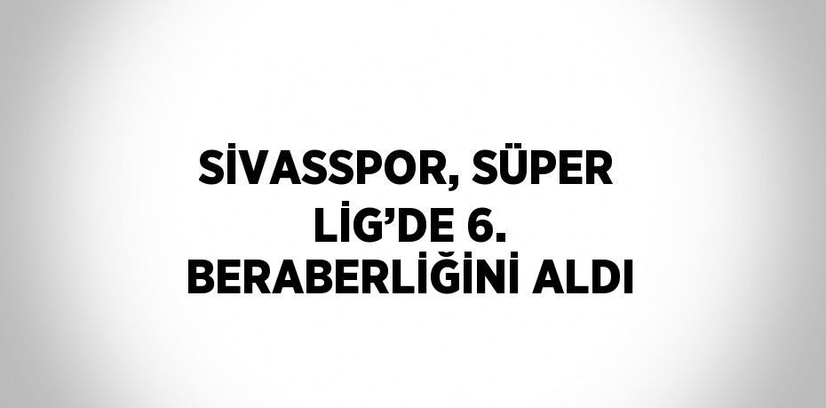 SİVASSPOR, SÜPER LİG’DE 6. BERABERLİĞİNİ ALDI