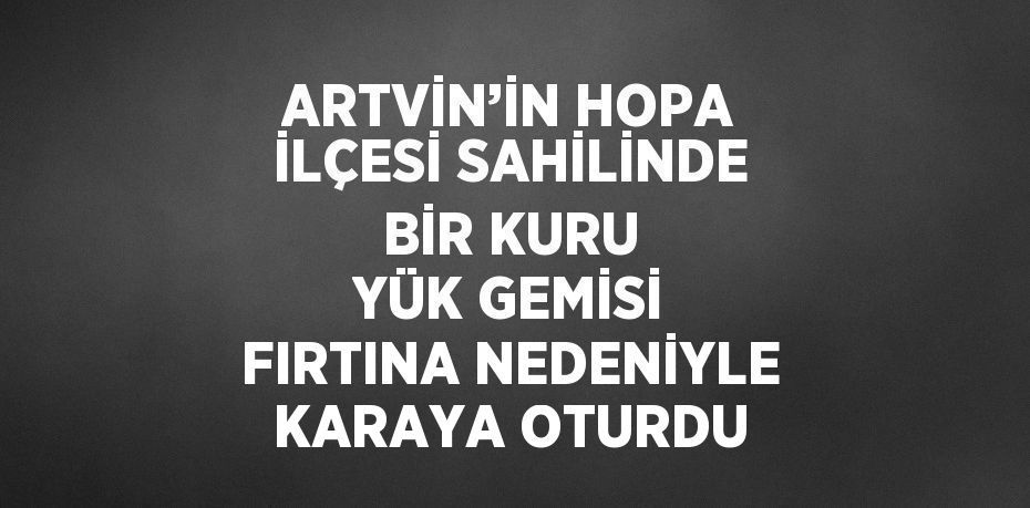 ARTVİN’İN HOPA İLÇESİ SAHİLİNDE BİR KURU YÜK GEMİSİ FIRTINA NEDENİYLE KARAYA OTURDU