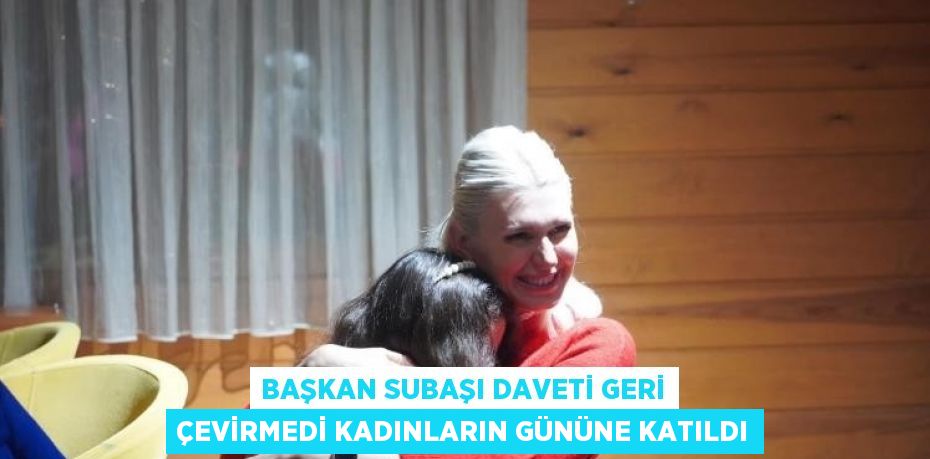 BAŞKAN SUBAŞI DAVETİ GERİ ÇEVİRMEDİ KADINLARIN GÜNÜNE KATILDI