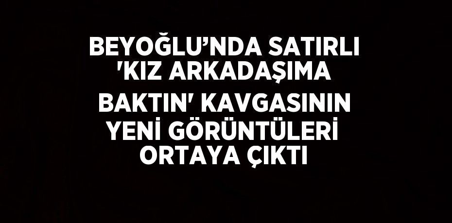 BEYOĞLU’NDA SATIRLI 'KIZ ARKADAŞIMA BAKTIN' KAVGASININ YENİ GÖRÜNTÜLERİ ORTAYA ÇIKTI