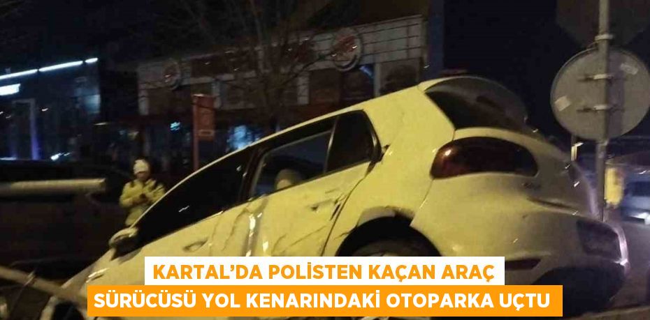 KARTAL’DA POLİSTEN KAÇAN ARAÇ SÜRÜCÜSÜ YOL KENARINDAKİ OTOPARKA UÇTU