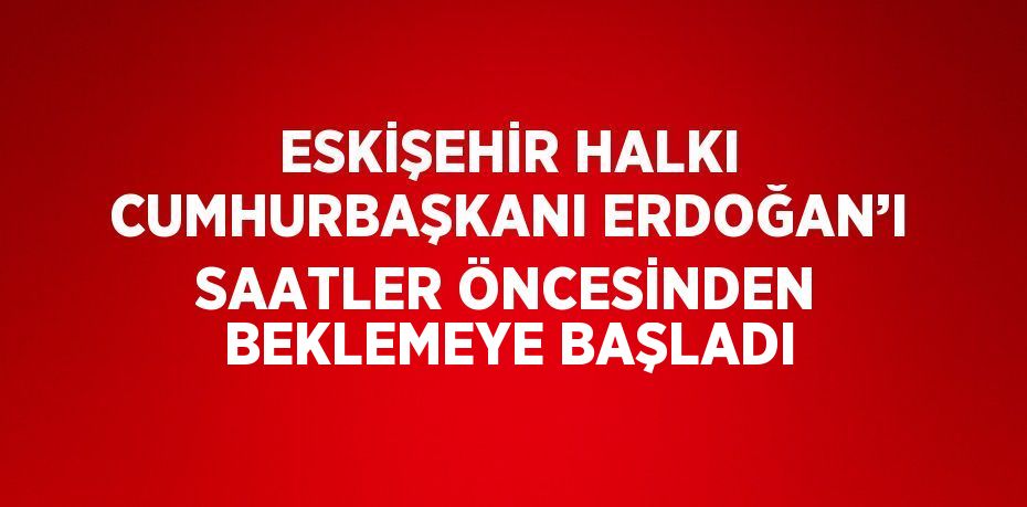 ESKİŞEHİR HALKI CUMHURBAŞKANI ERDOĞAN’I SAATLER ÖNCESİNDEN BEKLEMEYE BAŞLADI