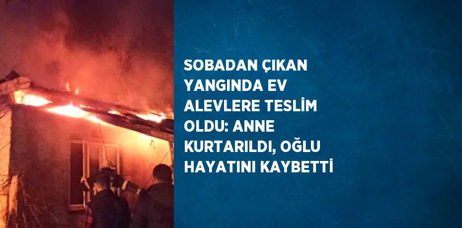 SOBADAN ÇIKAN YANGINDA EV ALEVLERE TESLİM OLDU: ANNE KURTARILDI, OĞLU HAYATINI KAYBETTİ