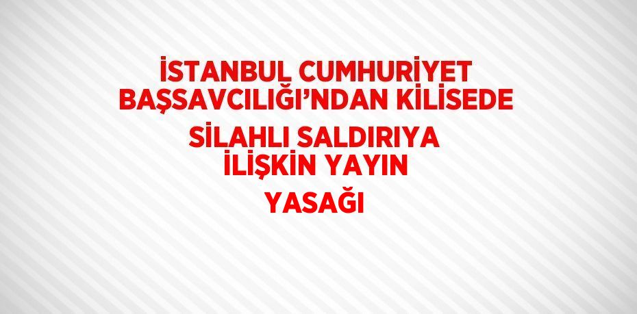 İSTANBUL CUMHURİYET BAŞSAVCILIĞI’NDAN KİLİSEDE SİLAHLI SALDIRIYA İLİŞKİN YAYIN YASAĞI