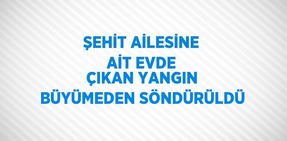 ŞEHİT AİLESİNE AİT EVDE ÇIKAN YANGIN BÜYÜMEDEN SÖNDÜRÜLDÜ