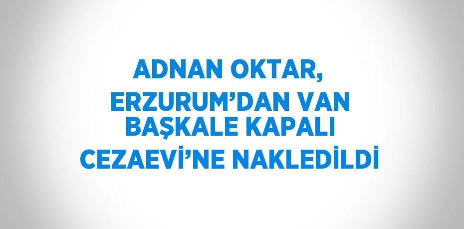 ADNAN OKTAR, ERZURUM’DAN VAN BAŞKALE KAPALI CEZAEVİ’NE NAKLEDİLDİ