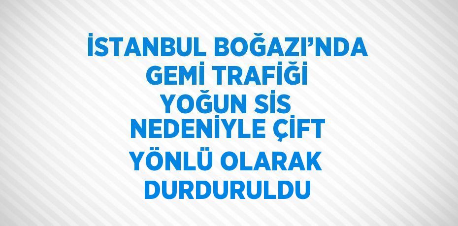 İSTANBUL BOĞAZI’NDA GEMİ TRAFİĞİ YOĞUN SİS NEDENİYLE ÇİFT YÖNLÜ OLARAK DURDURULDU