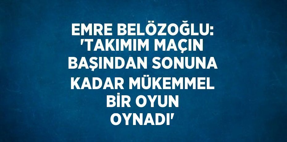 EMRE BELÖZOĞLU: 'TAKIMIM MAÇIN BAŞINDAN SONUNA KADAR MÜKEMMEL BİR OYUN OYNADI'