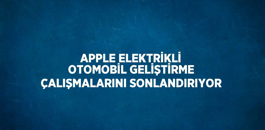 APPLE ELEKTRİKLİ OTOMOBİL GELİŞTİRME ÇALIŞMALARINI SONLANDIRIYOR
