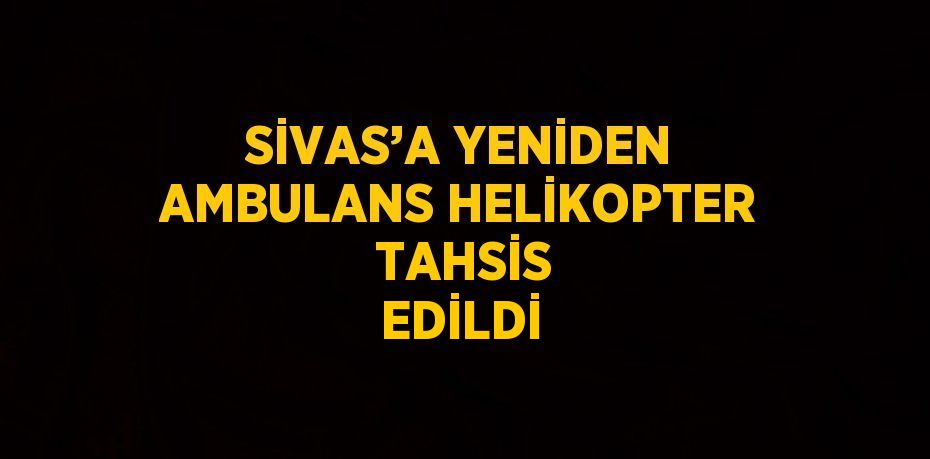 SİVAS’A YENİDEN AMBULANS HELİKOPTER  TAHSİS EDİLDİ