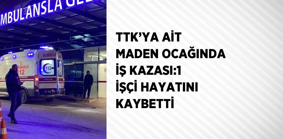 TTK’YA AİT MADEN OCAĞINDA İŞ KAZASI:1 İŞÇİ HAYATINI KAYBETTİ