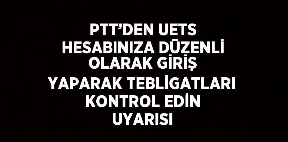 PTT’DEN UETS HESABINIZA DÜZENLİ OLARAK GİRİŞ YAPARAK TEBLİGATLARI KONTROL EDİN UYARISI