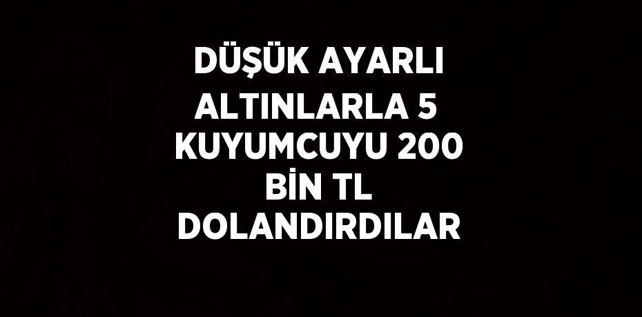 DÜŞÜK AYARLI ALTINLARLA 5 KUYUMCUYU 200 BİN TL DOLANDIRDILAR