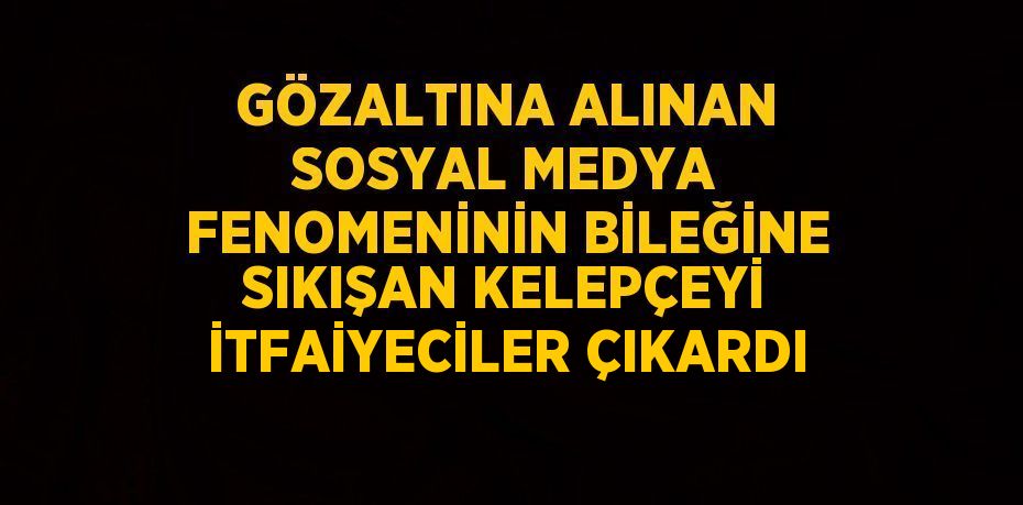 GÖZALTINA ALINAN SOSYAL MEDYA FENOMENİNİN BİLEĞİNE SIKIŞAN KELEPÇEYİ İTFAİYECİLER ÇIKARDI