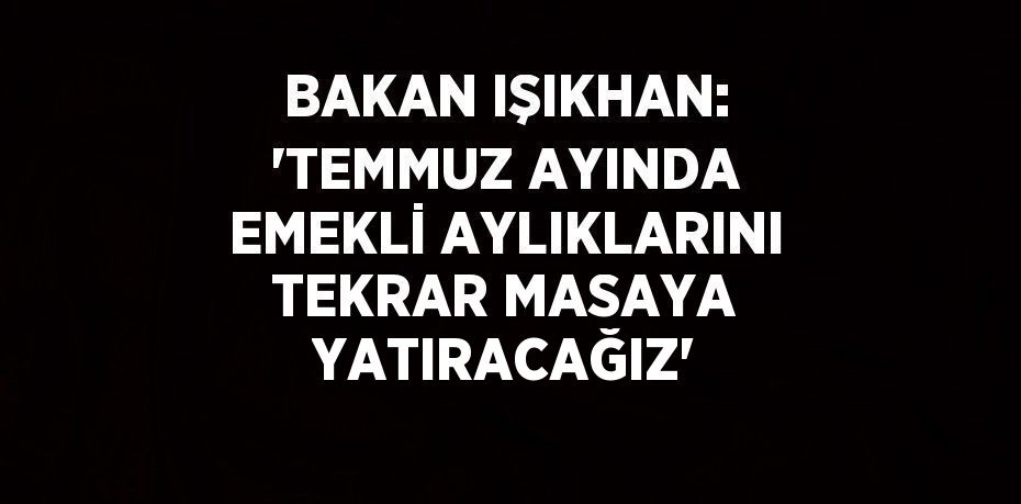 BAKAN IŞIKHAN: 'TEMMUZ AYINDA EMEKLİ AYLIKLARINI TEKRAR MASAYA YATIRACAĞIZ'