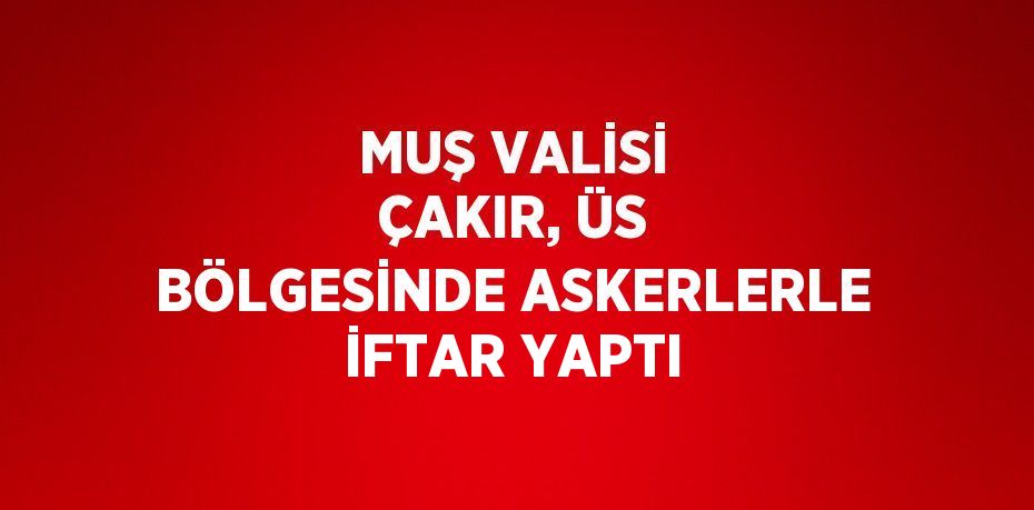 MUŞ VALİSİ ÇAKIR, ÜS BÖLGESİNDE ASKERLERLE İFTAR YAPTI