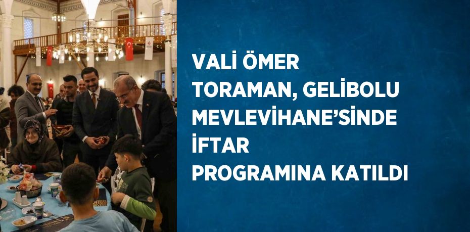 VALİ ÖMER TORAMAN, GELİBOLU MEVLEVİHANE’SİNDE İFTAR PROGRAMINA KATILDI