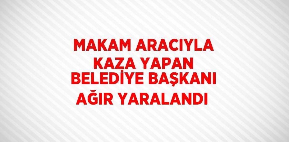 MAKAM ARACIYLA KAZA YAPAN BELEDİYE BAŞKANI AĞIR YARALANDI