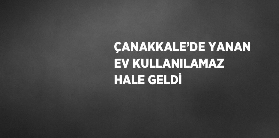 ÇANAKKALE’DE YANAN EV KULLANILAMAZ HALE GELDİ