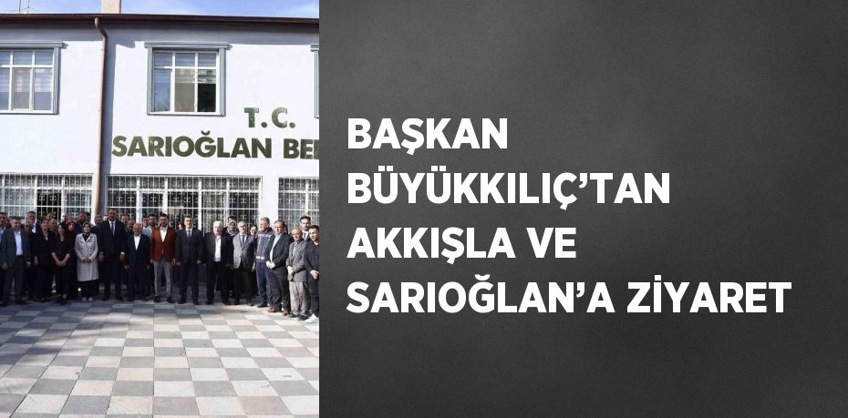 BAŞKAN BÜYÜKKILIÇ’TAN AKKIŞLA VE SARIOĞLAN’A ZİYARET