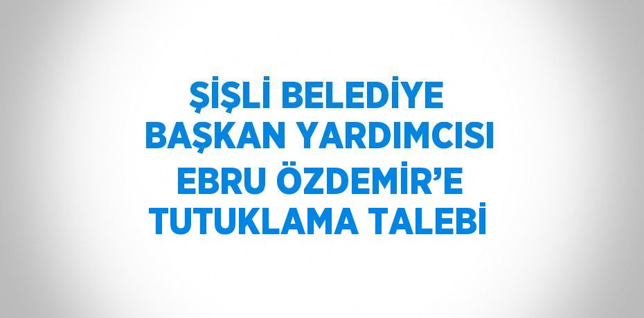 ŞİŞLİ BELEDİYE BAŞKAN YARDIMCISI EBRU ÖZDEMİR’E TUTUKLAMA TALEBİ