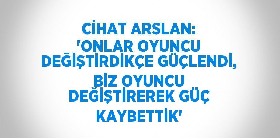 CİHAT ARSLAN: 'ONLAR OYUNCU DEĞİŞTİRDİKÇE GÜÇLENDİ, BİZ OYUNCU DEĞİŞTİREREK GÜÇ KAYBETTİK'