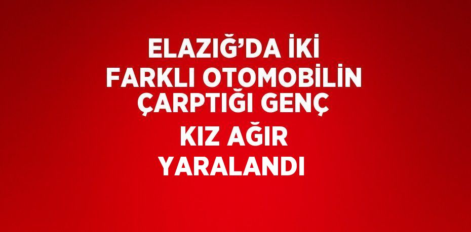 ELAZIĞ’DA İKİ FARKLI OTOMOBİLİN ÇARPTIĞI GENÇ KIZ AĞIR YARALANDI