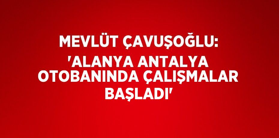 MEVLÜT ÇAVUŞOĞLU: 'ALANYA ANTALYA OTOBANINDA ÇALIŞMALAR BAŞLADI'