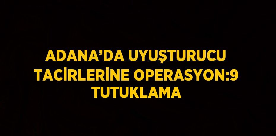 ADANA’DA UYUŞTURUCU TACİRLERİNE OPERASYON:9 TUTUKLAMA